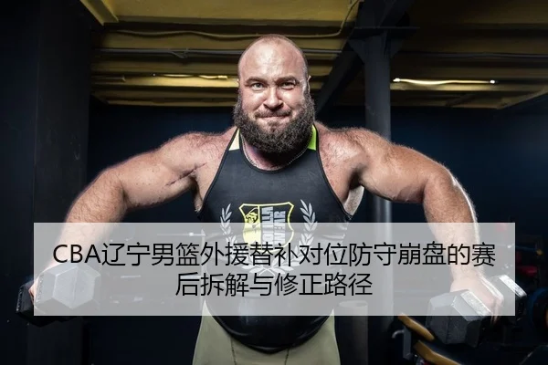 CBA辽宁男篮外援替补对位防守崩盘的赛后拆解与修正路径